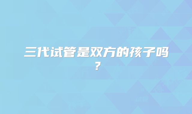 三代试管是双方的孩子吗？