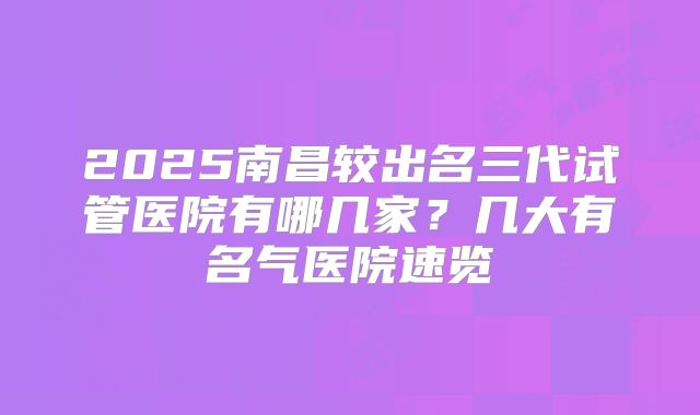 2025南昌较出名三代试管医院有哪几家?几大有名气医院速览