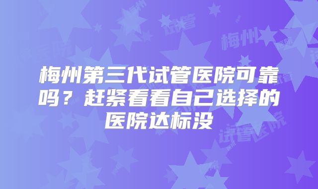 梅州第三代试管医院可靠吗？赶紧看看自己选择的医院达标没