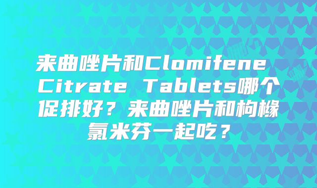 来曲唑片和Clomifene Citrate Tablets哪个促排好？来曲唑片和枸橼氯米芬一起吃？
