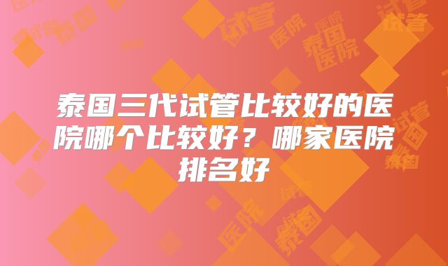 泰国三代试管比较好的医院哪个比较好？哪家医院排名好