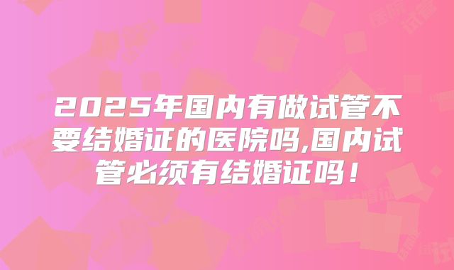 2025年国内有做试管不要结婚证的医院吗,国内试管必须有结婚证吗！