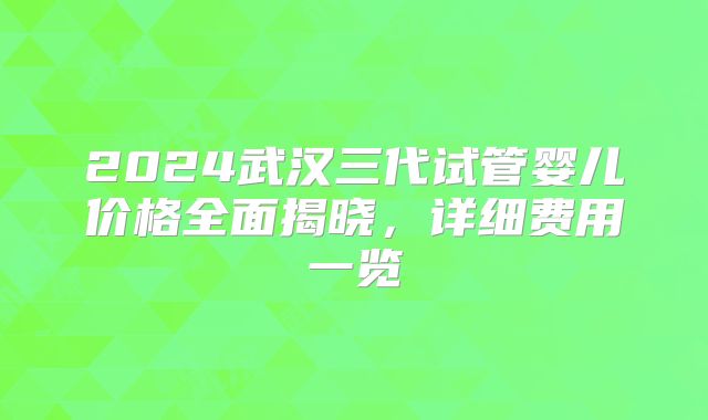 2024武汉三代试管婴儿价格全面揭晓，详细费用一览