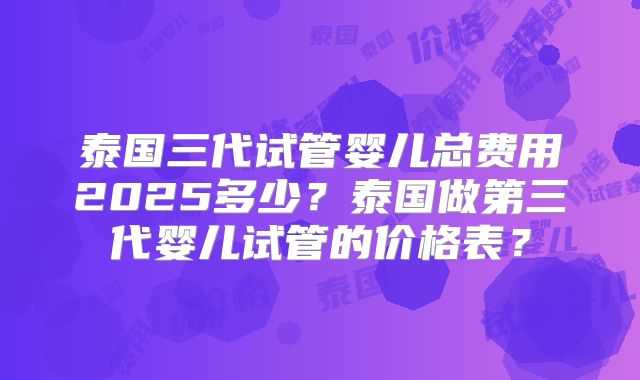 泰国三代试管婴儿总费用2025多少？泰国做第三代婴儿试管的价格表？