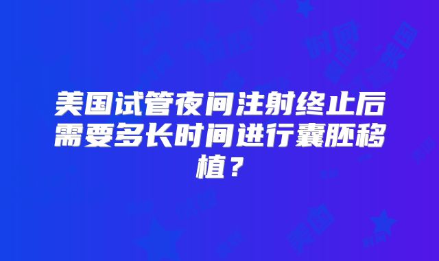 美国试管夜间注射终止后需要多长时间进行囊胚移植？