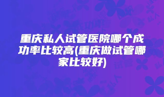 重庆私人试管医院哪个成功率比较高(重庆做试管哪家比较好)