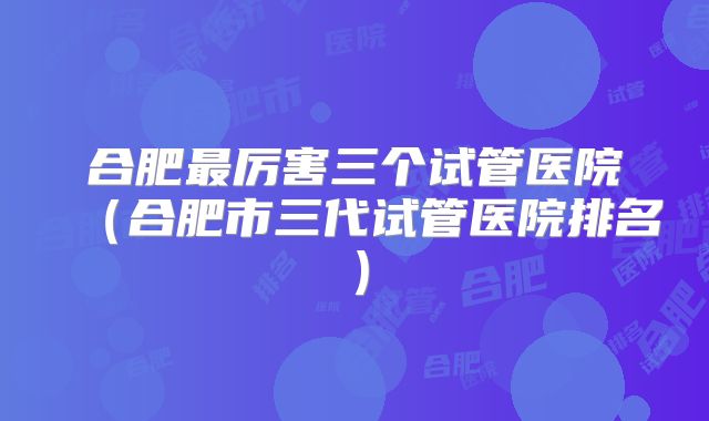 合肥最厉害三个试管医院(合肥市三代试管医院排名)