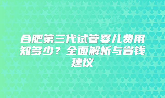 合肥第三代试管婴儿费用知多少？全面解析与省钱建议
