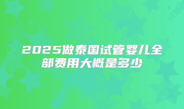 2025做泰国试管婴儿全部费用大概是多少