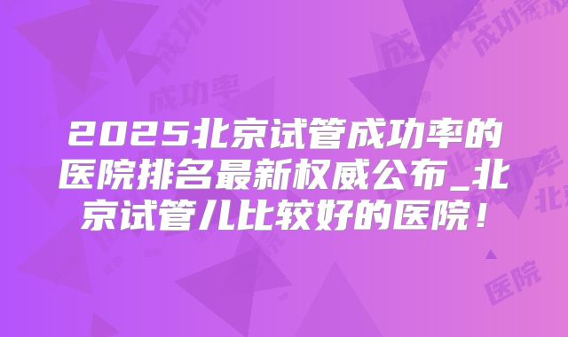 2025北京试管成功率的医院排名最新权威公布_北京试管儿比较好的医院!