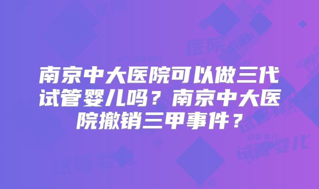南京中大医院可以做三代试管婴儿吗？南京中大医院撤销三甲事件？
