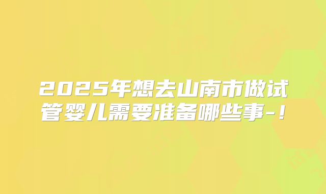 2025年想去山南市做试管婴儿需要准备哪些事-！