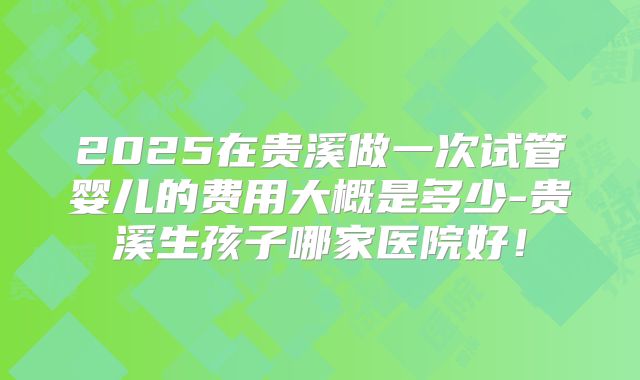 2025在贵溪做一次试管婴儿的费用大概是多少-贵溪生孩子哪家医院好！