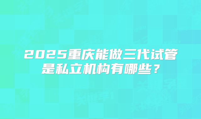 2025重庆能做三代试管是私立机构有哪些？