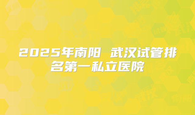2025年南阳 武汉试管排名第一私立医院
