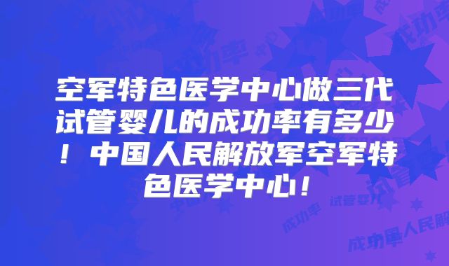 空军特色医学中心做三代试管婴儿的成功率有多少！中国人民解放军空军特色医学中心！