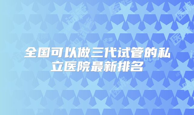 全国可以做三代试管的私立医院最新排名