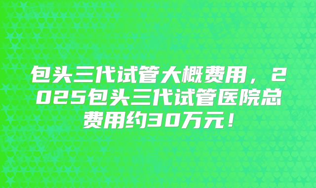 包头三代试管大概费用，2025包头三代试管医院总费用约30万元！