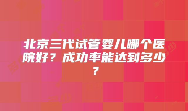 北京三代试管婴儿哪个医院好？成功率能达到多少？