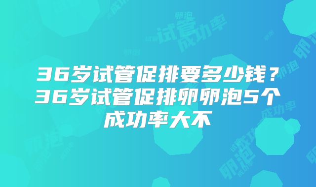 36岁试管促排要多少钱？36岁试管促排卵卵泡5个成功率大不
