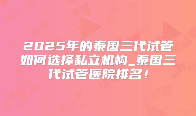 2025年的泰国三代试管如何选择私立机构_泰国三代试管医院排名!