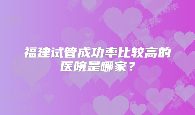 福建试管成功率比较高的医院是哪家？