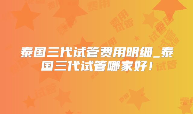 泰国三代试管费用明细_泰国三代试管哪家好！