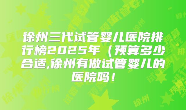 徐州三代试管婴儿医院排行榜2025年(预算多少合适,徐州有做试管婴儿的医院吗!