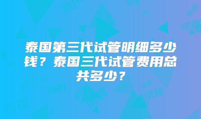 泰国第三代试管明细多少钱？泰国三代试管费用总共多少？