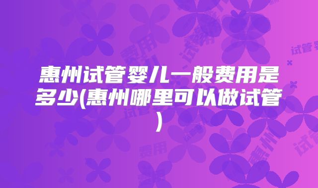 惠州试管婴儿一般费用是多少(惠州哪里可以做试管)