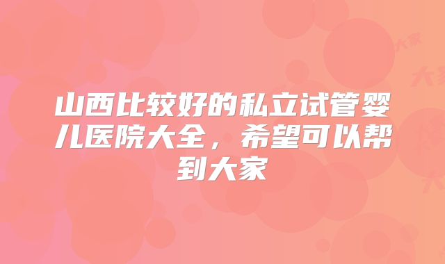 山西比较好的私立试管婴儿医院大全，希望可以帮到大家