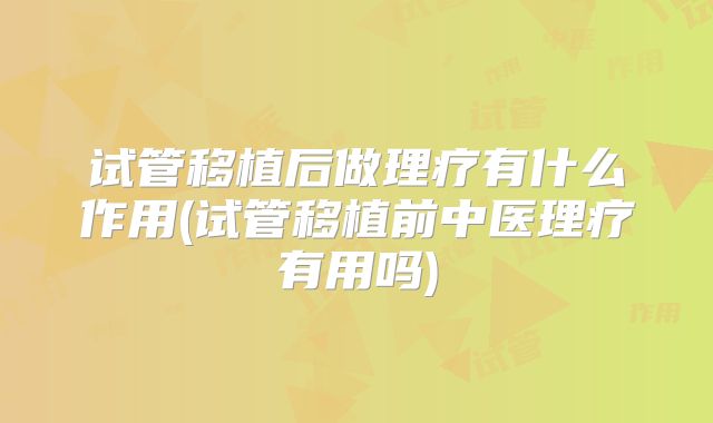 试管移植后做理疗有什么作用(试管移植前中医理疗有用吗)