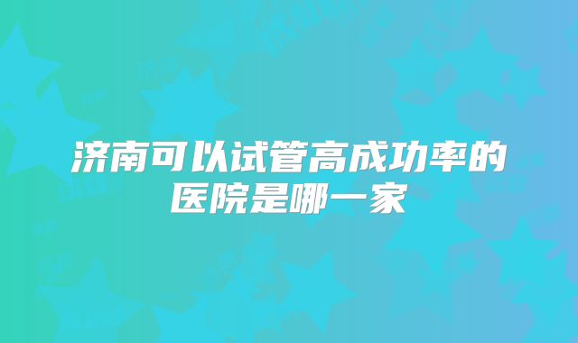 济南可以试管高成功率的医院是哪一家