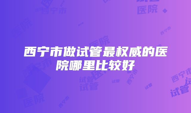 西宁市做试管最权威的医院哪里比较好