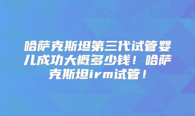哈萨克斯坦第三代试管婴儿成功大概多少钱!哈萨克斯坦irm试管!