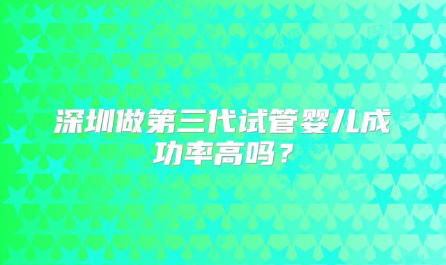 深圳做第三代试管婴儿成功率高吗？