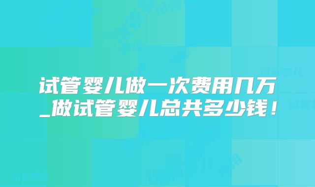 试管婴儿做一次费用几万_做试管婴儿总共多少钱！