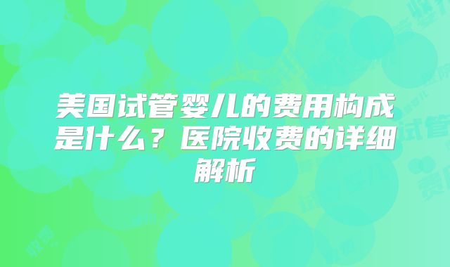美国试管婴儿的费用构成是什么？医院收费的详细解析