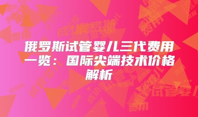 俄罗斯试管婴儿三代费用一览:国际尖端技术价格解析
