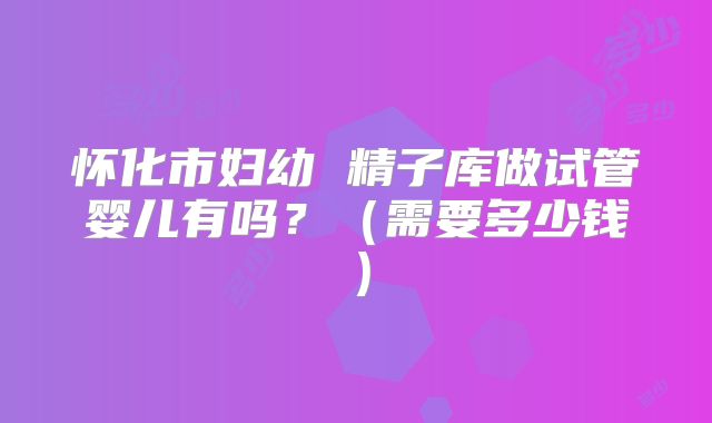怀化市妇幼 精子库做试管婴儿有吗？（需要多少钱）