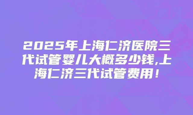 2025年上海仁济医院三代试管婴儿大概多少钱,上海仁济三代试管费用！