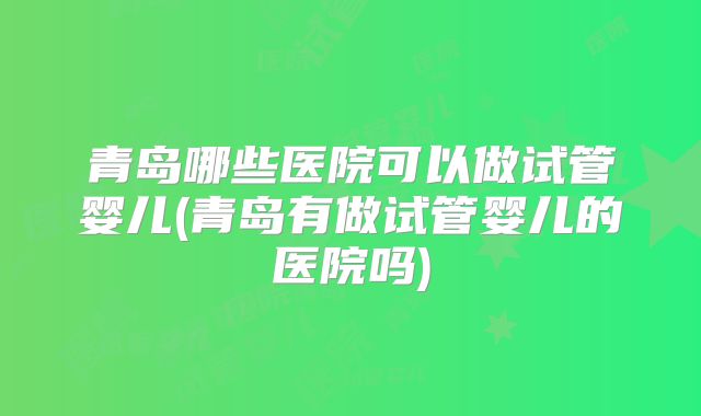 青岛哪些医院可以做试管婴儿(青岛有做试管婴儿的医院吗)