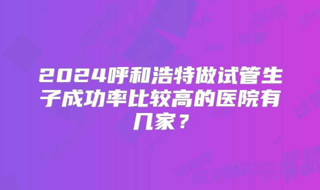 2024呼和浩特做试管生子成功率比较高的医院有几家?