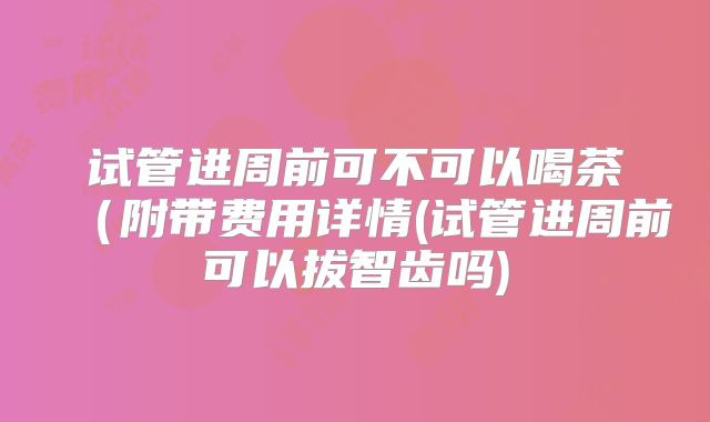 试管进周前可不可以喝茶（附带费用详情(试管进周前可以拔智齿吗)