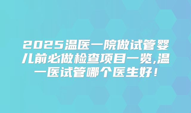 2025温医一院做试管婴儿前必做检查项目一览,温一医试管哪个医生好！