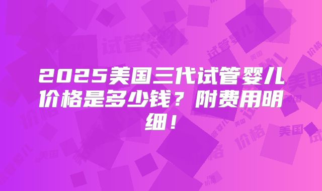 2025美国三代试管婴儿价格是多少钱?附费用明细!