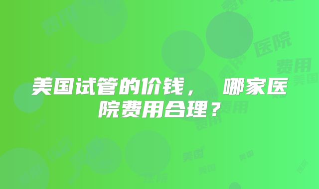 美国试管的价钱， 哪家医院费用合理？