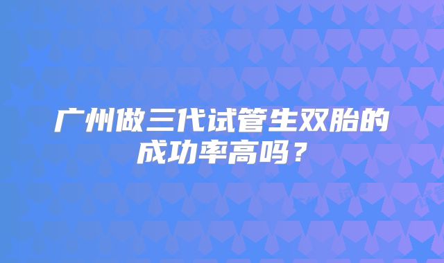 广州做三代试管生双胎的成功率高吗？