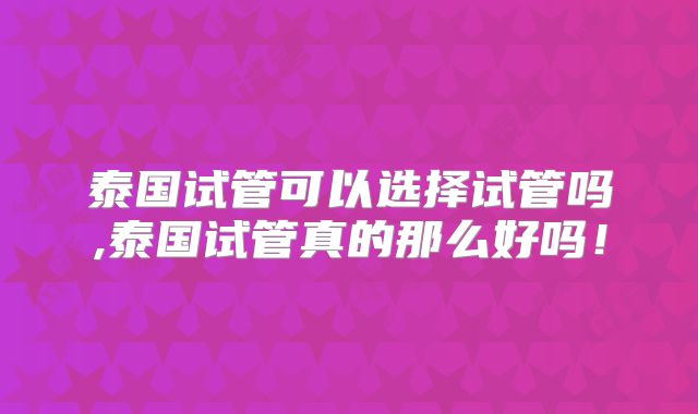 泰国试管可以选择试管吗,泰国试管真的那么好吗!
