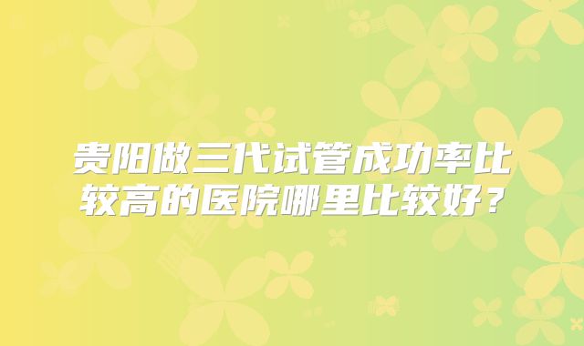 贵阳做三代试管成功率比较高的医院哪里比较好？